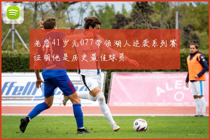 老詹41岁无077带领湖人逆袭系列赛证明他是历史最佳球员