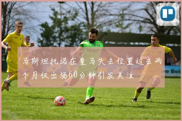 马斯坦托诺在皇马失去位置过去两个月仅出场60分钟引发关注