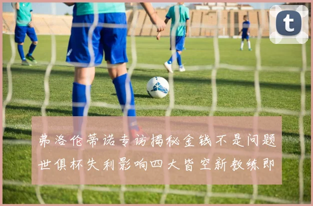 弗洛伦蒂诺专访揭秘金钱不是问题世俱杯失利影响四大皆空新教练即将到来
