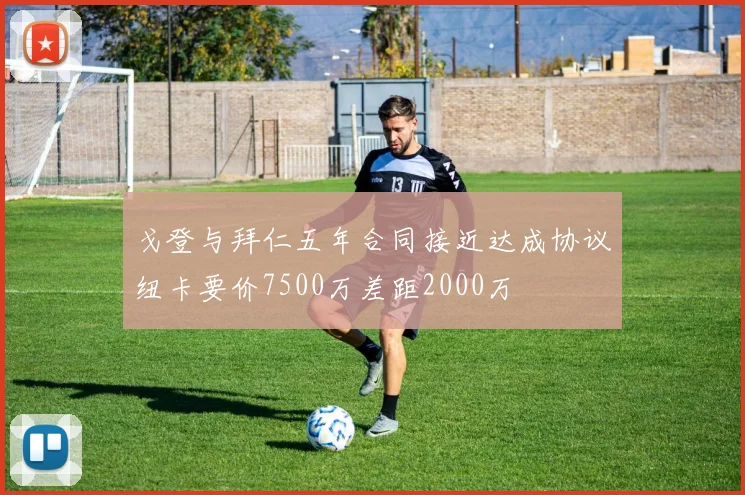 戈登与拜仁五年合同接近达成协议纽卡要价7500万差距2000万