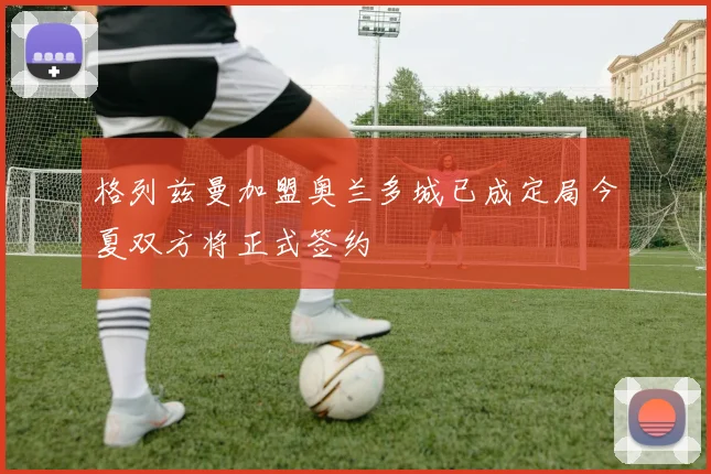 格列兹曼加盟奥兰多城已成定局今夏双方将正式签约
