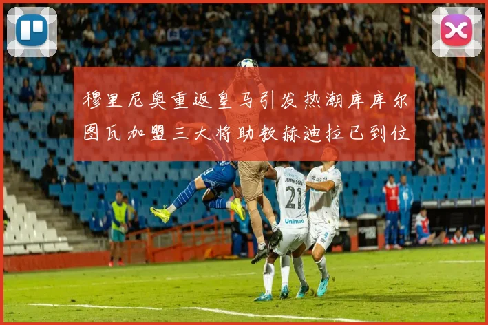 穆里尼奥重返皇马引发热潮库库尔图瓦加盟三大将助教赫迪拉已到位