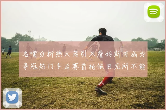 名嘴分析热火若引入詹姆斯将成为争冠热门季后赛首轮依旧无所不能
