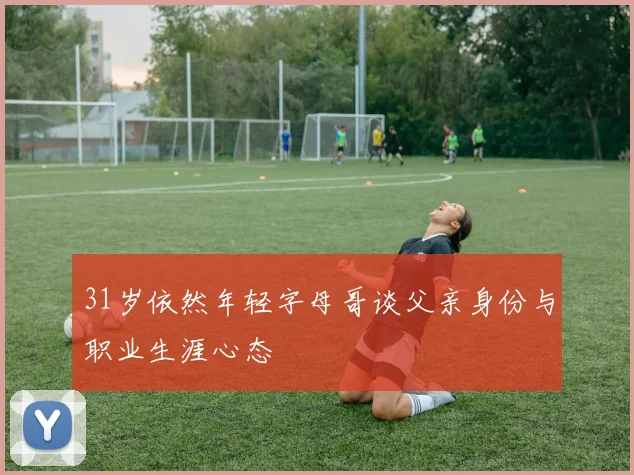 31岁依然年轻字母哥谈父亲身份与职业生涯心态
