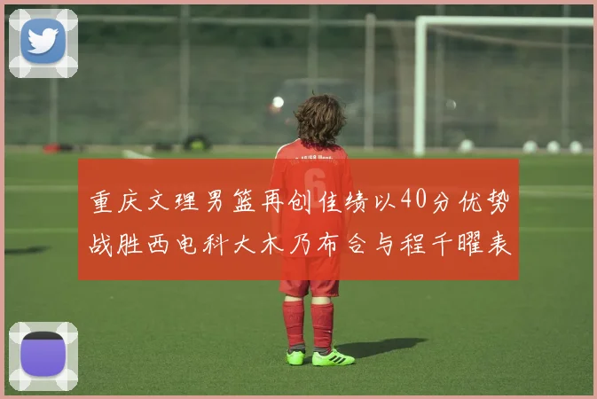 重庆文理男篮再创佳绩以40分优势战胜西电科大木乃布合与程千曜表现出色