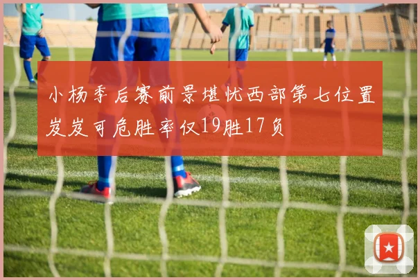 小杨季后赛前景堪忧西部第七位置岌岌可危胜率仅19胜17负