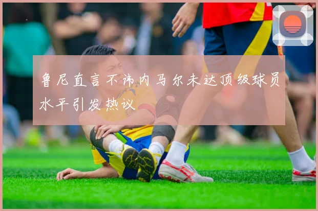 鲁尼直言不讳内马尔未达顶级球员水平引发热议