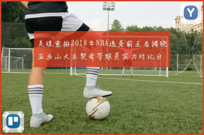 美媒重排2018年NBA选秀前五名揭晓亚历山大东契奇等球员实力对比分析