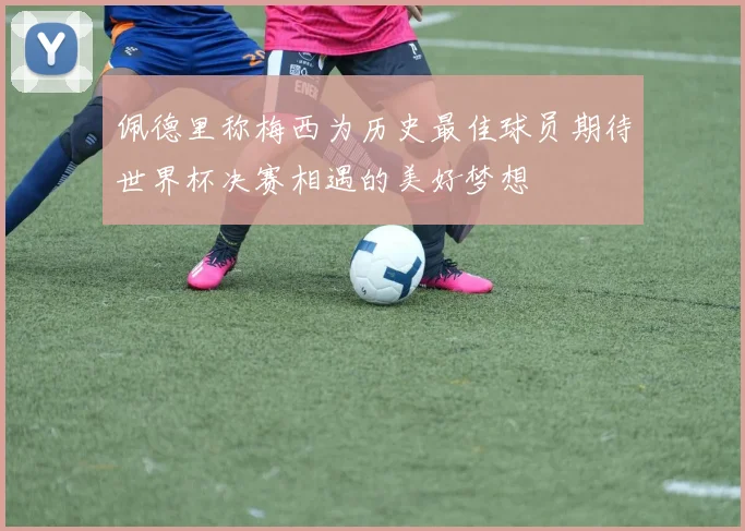 佩德里称梅西为历史最佳球员期待世界杯决赛相遇的美好梦想