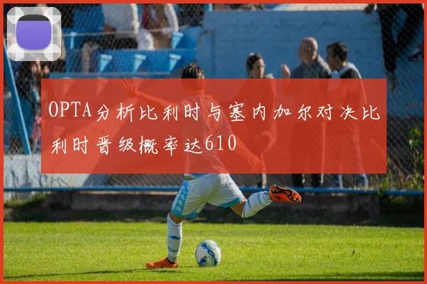 OPTA分析比利时与塞内加尔对决比利时晋级概率达610
