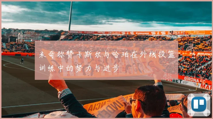 米奇称赞卡斯尔与哈珀在外线投篮训练中的努力与进步