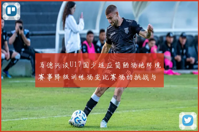 马德兴谈U17国少适应简陋场地环境赛事降级训练场变比赛场的挑战与应对