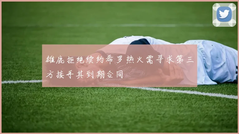 雄鹿拒绝续约希罗热火需寻求第三方接手其到期合同