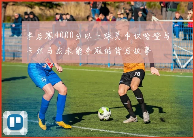 季后赛4000分以上球员中仅哈登与卡尔马龙未能夺冠的背后故事