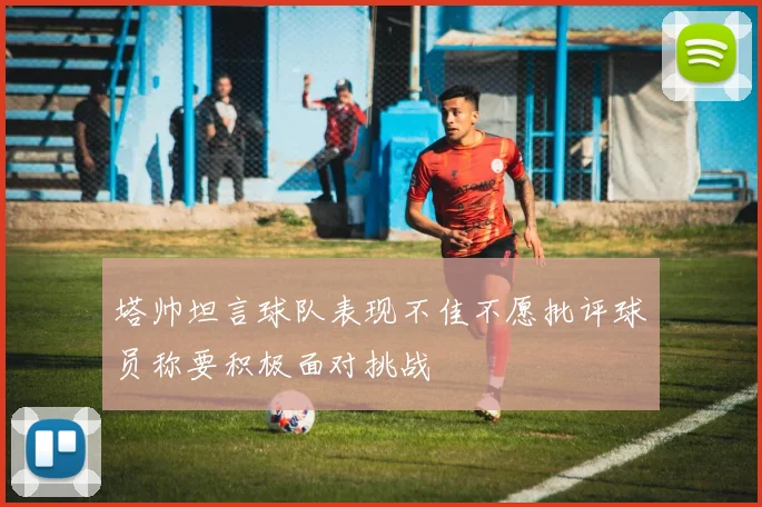 塔帅坦言球队表现不佳不愿批评球员称要积极面对挑战