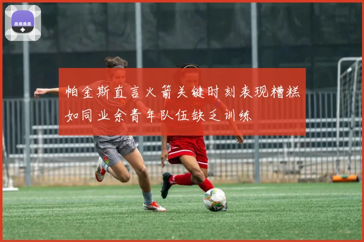 帕金斯直言火箭关键时刻表现糟糕如同业余青年队伍缺乏训练