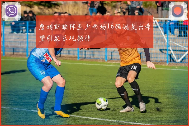 詹姆斯缺阵至少两场16强战复出希望引发乐观期待