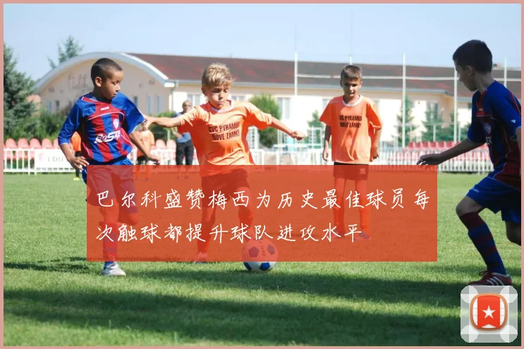 巴尔科盛赞梅西为历史最佳球员每次触球都提升球队进攻水平