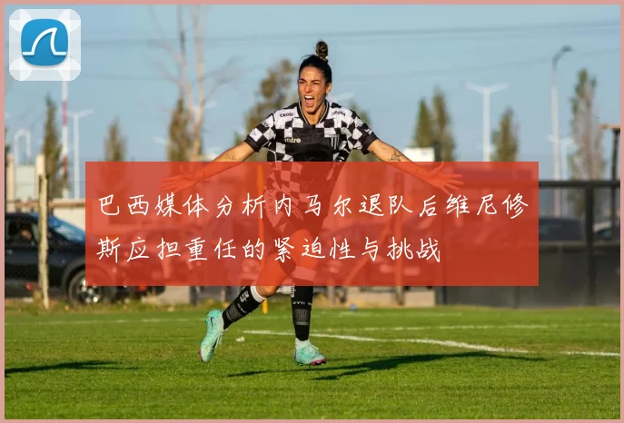 巴西媒体分析内马尔退队后维尼修斯应担重任的紧迫性与挑战