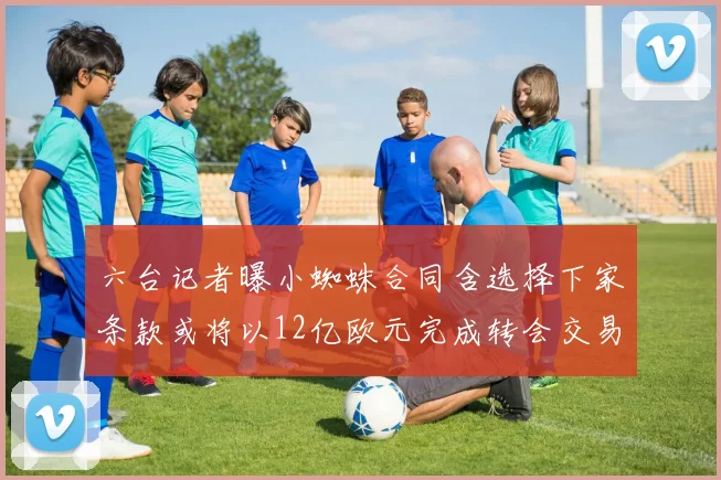 六台记者曝小蜘蛛合同含选择下家条款或将以12亿欧元完成转会交易