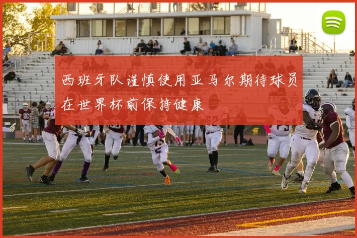 西班牙队谨慎使用亚马尔期待球员在世界杯前保持健康