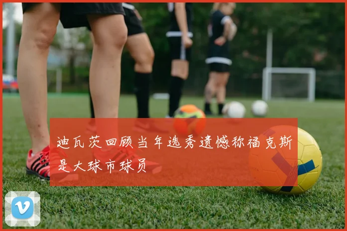 迪瓦茨回顾当年选秀遗憾称福克斯是大球市球员
