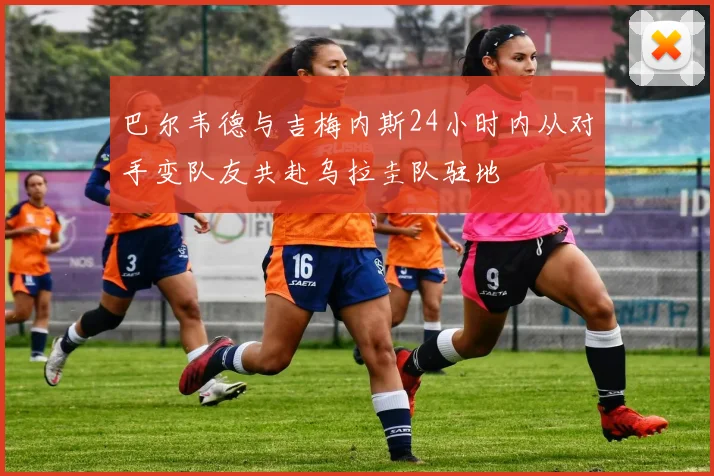 巴尔韦德与吉梅内斯24小时内从对手变队友共赴乌拉圭队驻地
